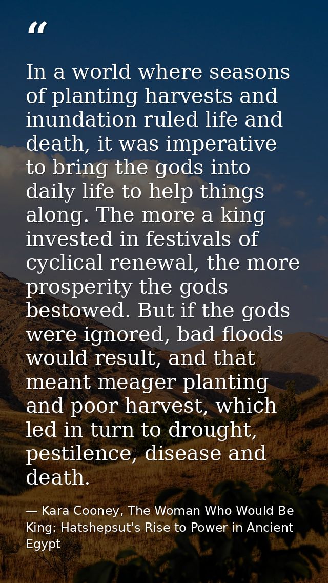 In a world where seasons of planting harvests and inundation ruled life and death, it was imperative to bring the gods i — Kara Cooney, The Woman Who Would Be King: Hatshepsut's Rise to Power in Ancient Egypt