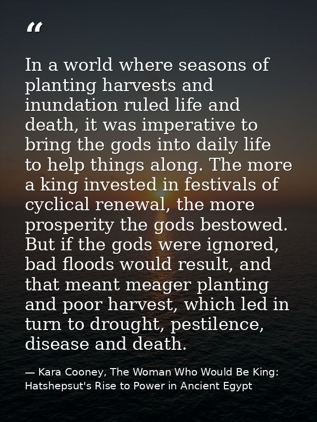 In a world where seasons of planting harvests and inundation ruled life and death, it was imperative to bring the gods i — Kara Cooney, The Woman Who Would Be King: Hatshepsut's Rise to Power in Ancient Egypt