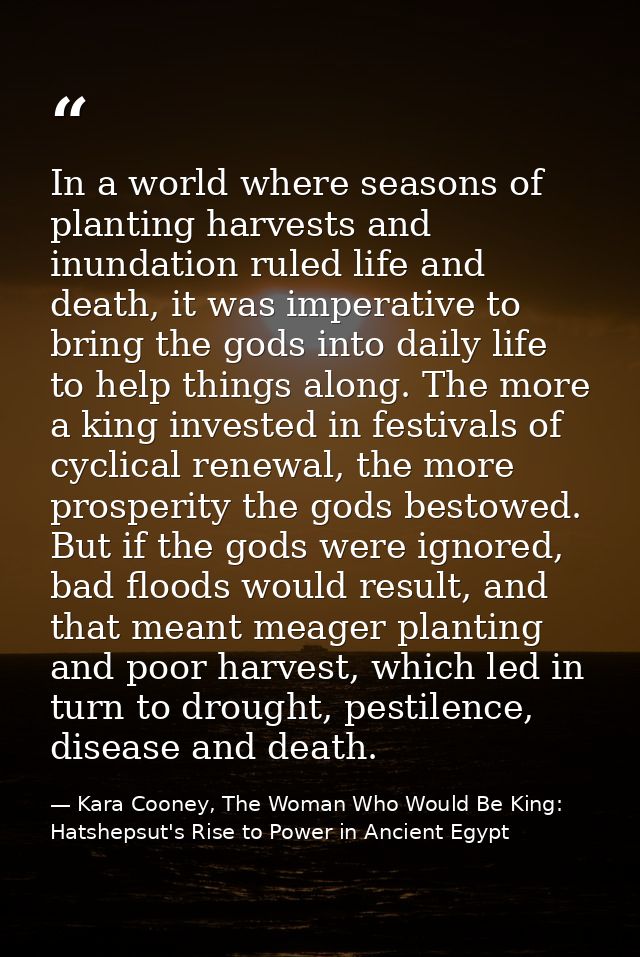 In a world where seasons of planting harvests and inundation ruled life and death, it was imperative to bring the gods i — Kara Cooney, The Woman Who Would Be King: Hatshepsut's Rise to Power in Ancient Egypt