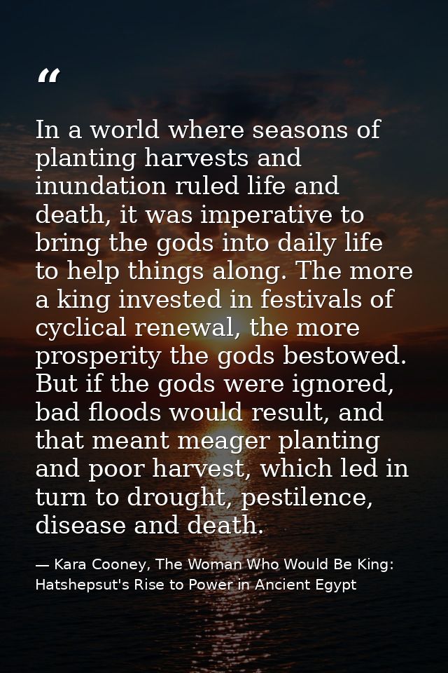 In a world where seasons of planting harvests and inundation ruled life and death, it was imperative to bring the gods i — Kara Cooney, The Woman Who Would Be King: Hatshepsut's Rise to Power in Ancient Egypt