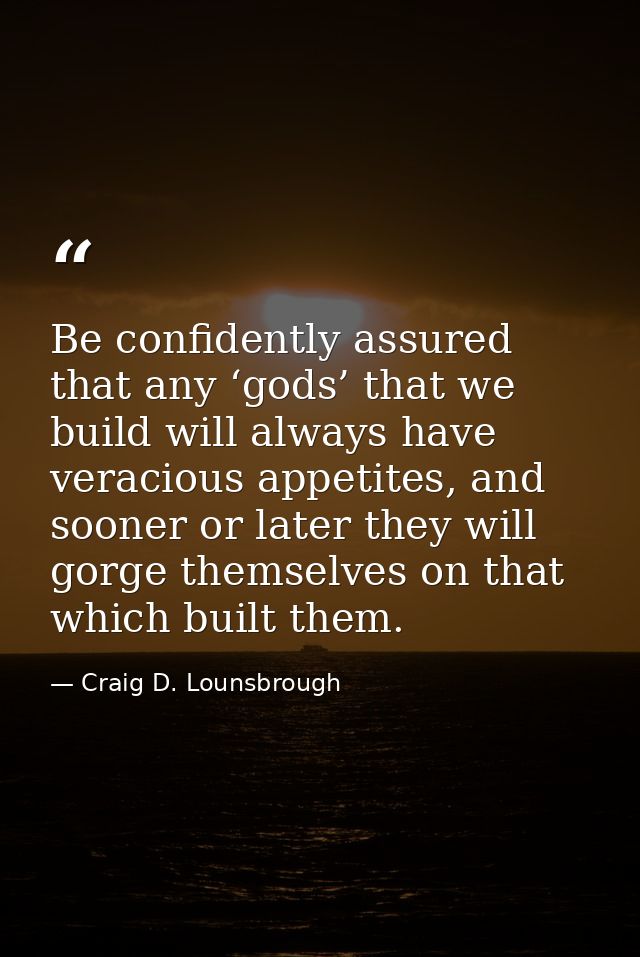 Be confidently assured that any ‘gods’ that we build will always have veracious appetites, and sooner or later they will — Craig D. Lounsbrough