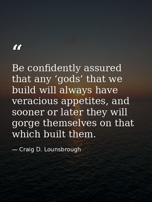 Be confidently assured that any ‘gods’ that we build will always have veracious appetites, and sooner or later they will — Craig D. Lounsbrough