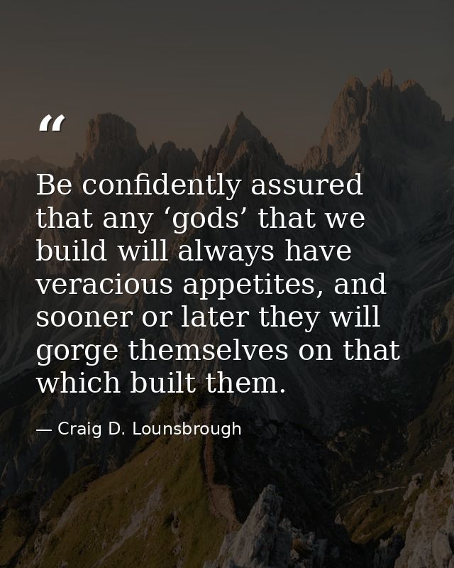 Be confidently assured that any ‘gods’ that we build will always have veracious appetites, and sooner or later they will — Craig D. Lounsbrough