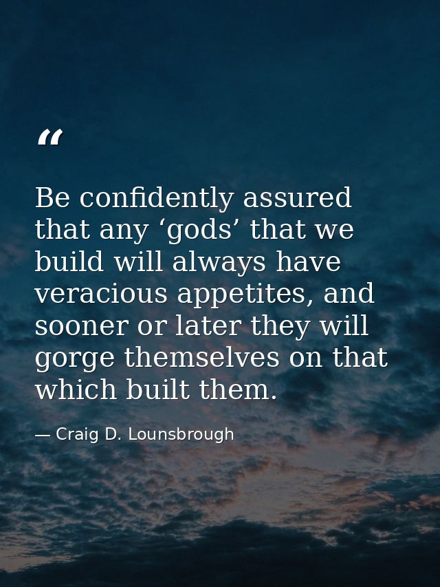 Be confidently assured that any ‘gods’ that we build will always have veracious appetites, and sooner or later they will — Craig D. Lounsbrough