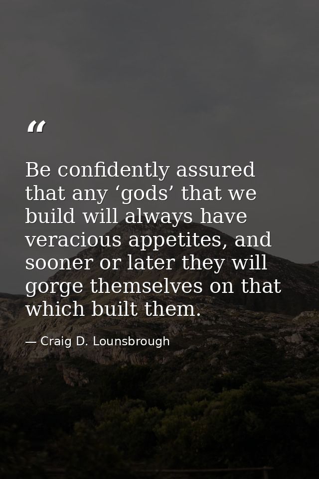 Be confidently assured that any ‘gods’ that we build will always have veracious appetites, and sooner or later they will — Craig D. Lounsbrough