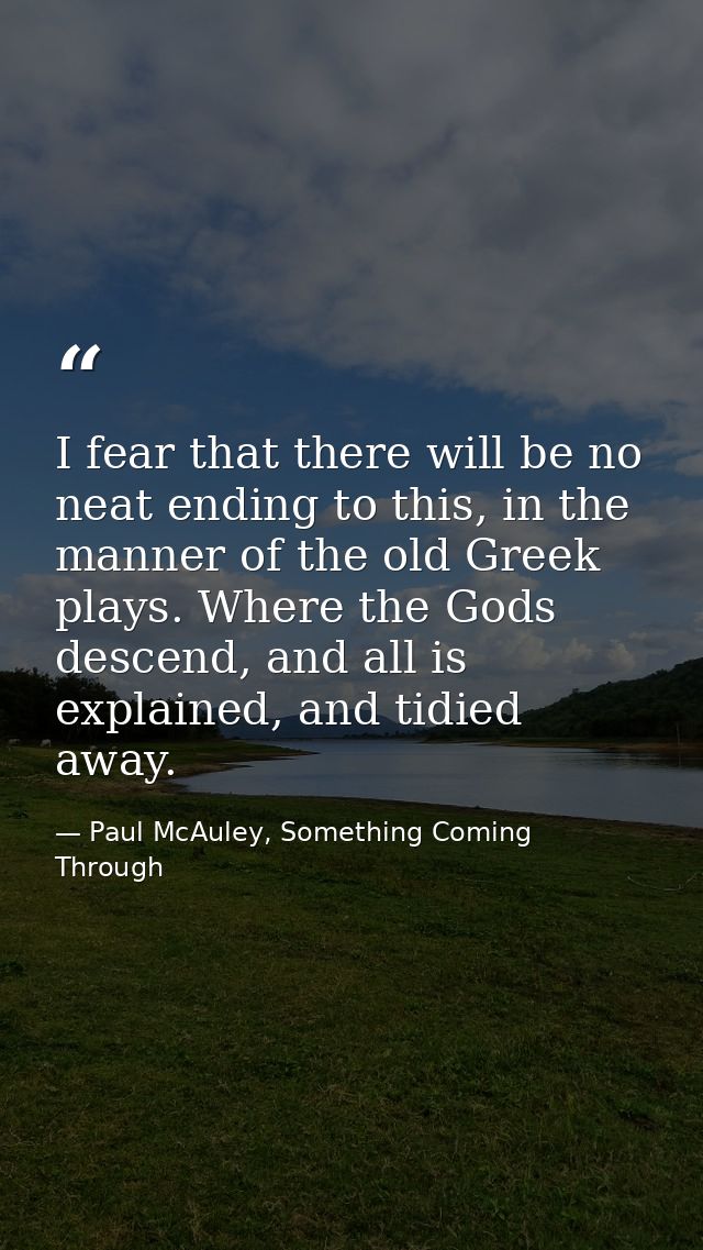 I fear that there will be no neat ending to this, in the manner of the old Greek plays. Where the Gods descend, and all  — Paul McAuley, Something Coming Through