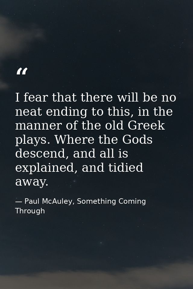 I fear that there will be no neat ending to this, in the manner of the old Greek plays. Where the Gods descend, and all  — Paul McAuley, Something Coming Through