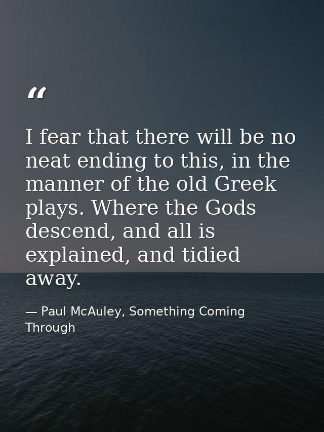 I fear that there will be no neat ending to this, in the manner of the old Greek plays. Where the Gods descend, and all  — Paul McAuley, Something Coming Through