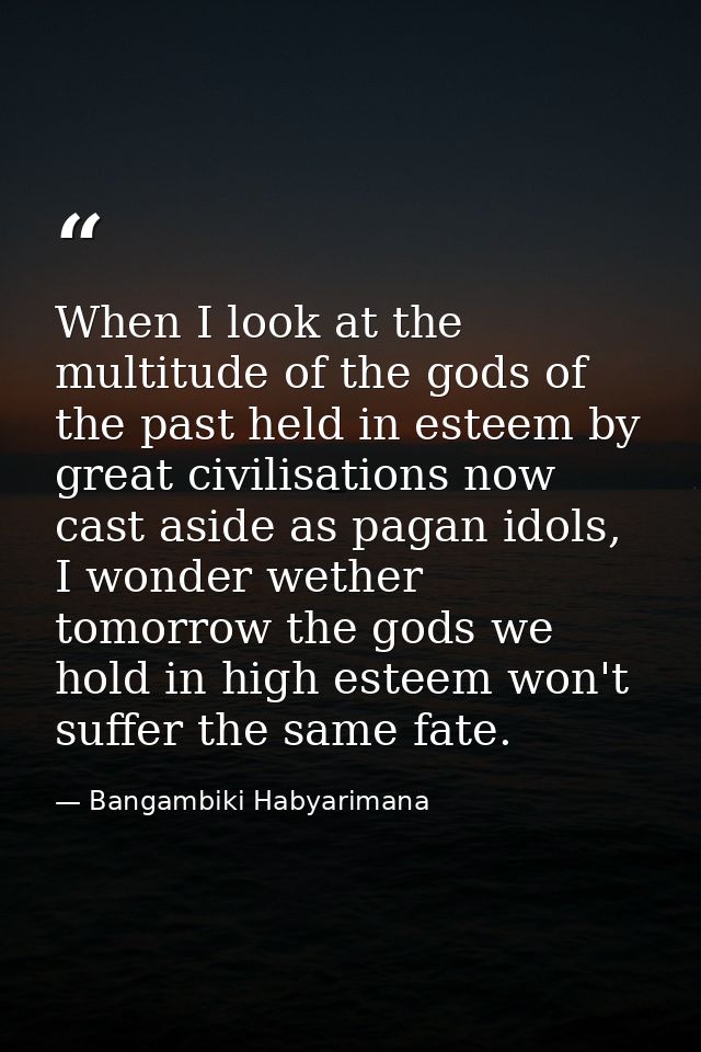 When I look at the multitude of the gods of the past held in esteem by great civilisations now cast aside as pagan idols — Bangambiki Habyarimana