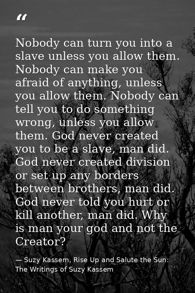 Nobody can turn you into a slave unless you allow them. Nobody can make you afraid of anything, unless you allow them. N — Suzy Kassem, Rise Up and Salute the Sun: The Writings of Suzy Kassem