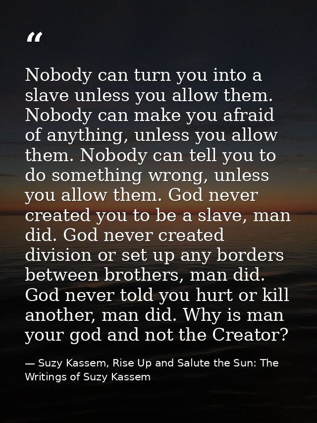 Nobody can turn you into a slave unless you allow them. Nobody can make you afraid of anything, unless you allow them. N — Suzy Kassem, Rise Up and Salute the Sun: The Writings of Suzy Kassem