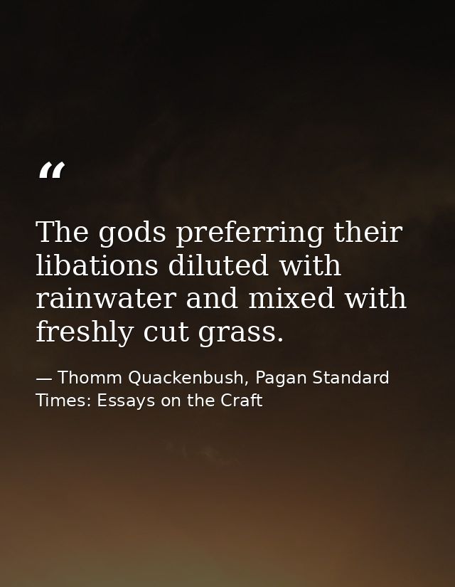 The gods preferring their libations diluted with rainwater and mixed with freshly cut grass. — Thomm Quackenbush, Pagan Standard Times: Essays on the Craft