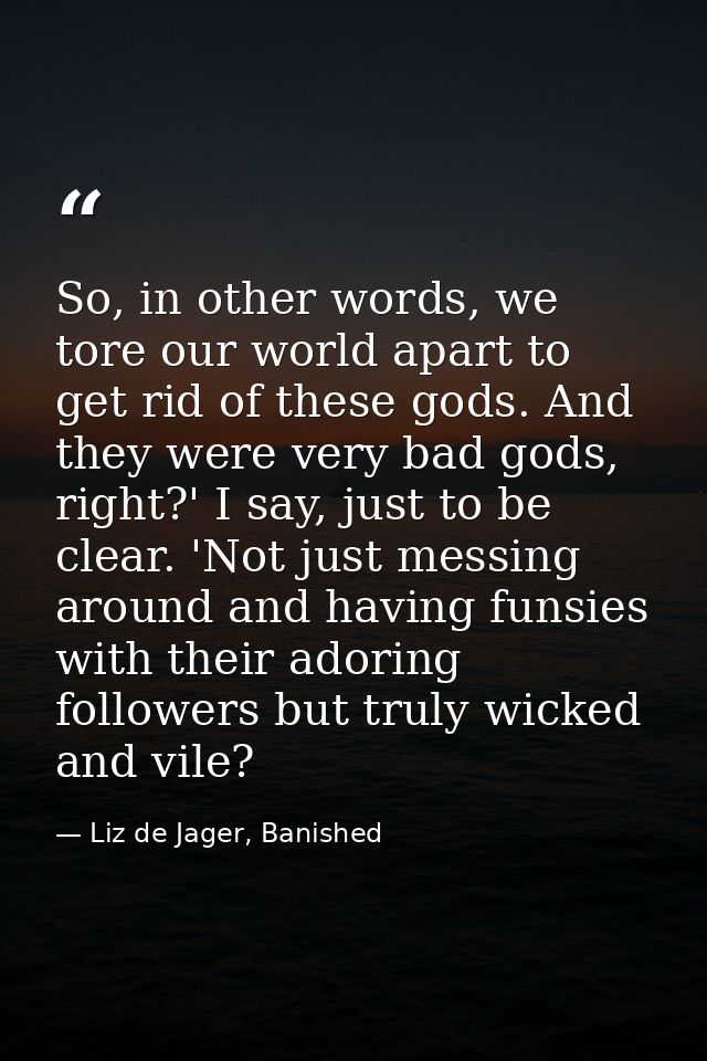 So, in other words, we tore our world apart to get rid of these gods. And they were very bad gods, right?' I say, just t — Liz de Jager, Banished