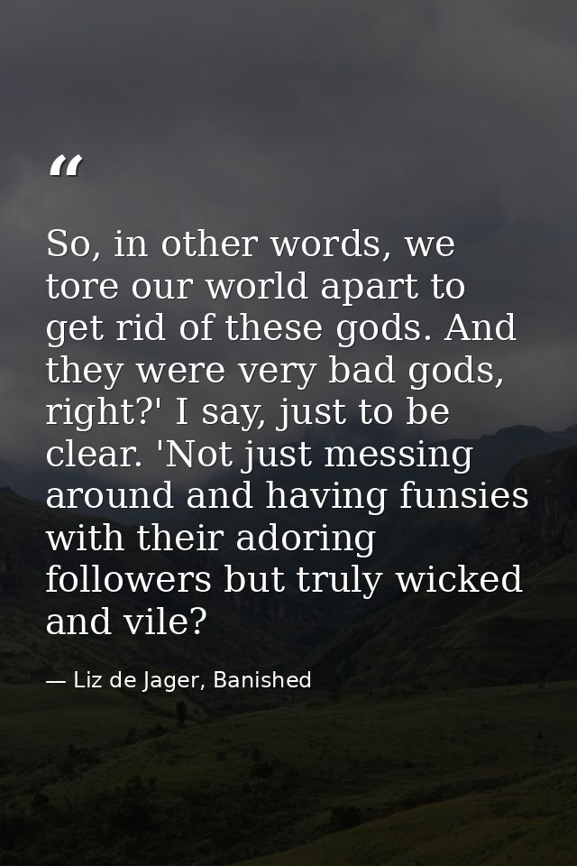So, in other words, we tore our world apart to get rid of these gods. And they were very bad gods, right?' I say, just t — Liz de Jager, Banished