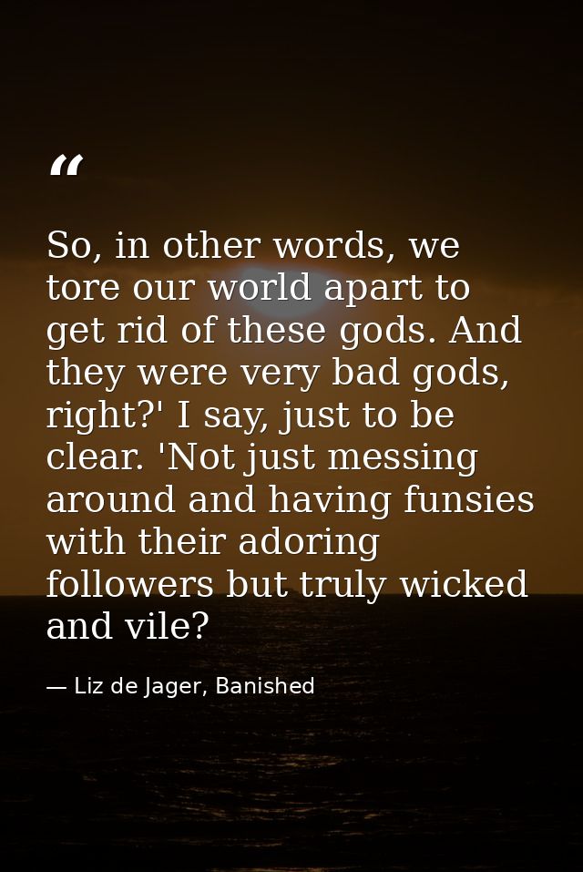 So, in other words, we tore our world apart to get rid of these gods. And they were very bad gods, right?' I say, just t — Liz de Jager, Banished