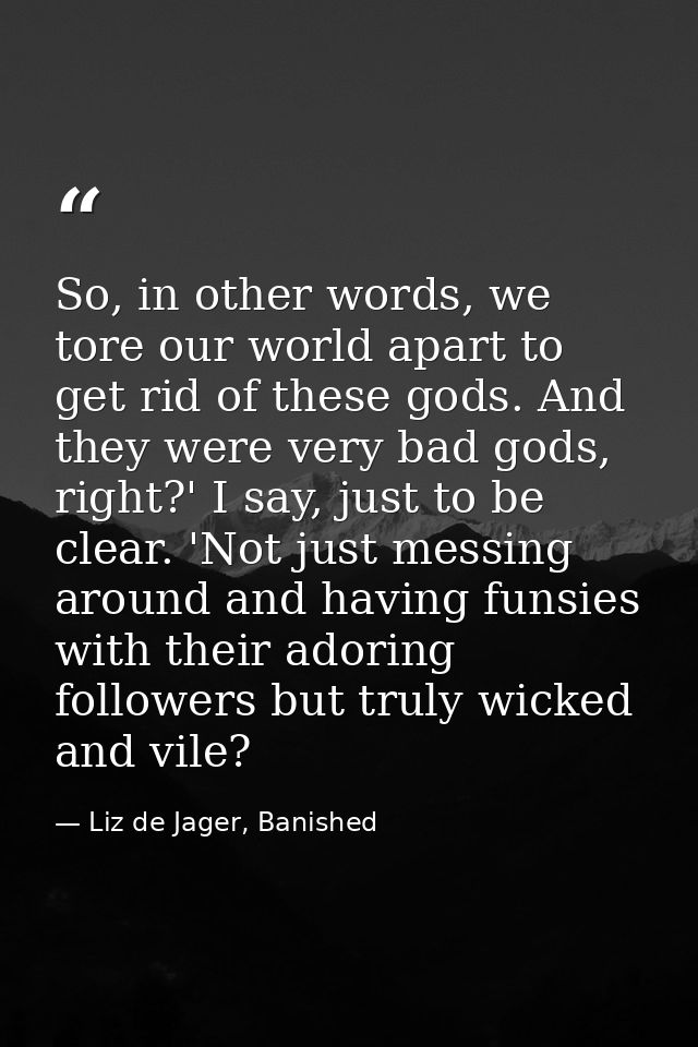 So, in other words, we tore our world apart to get rid of these gods. And they were very bad gods, right?' I say, just t — Liz de Jager, Banished
