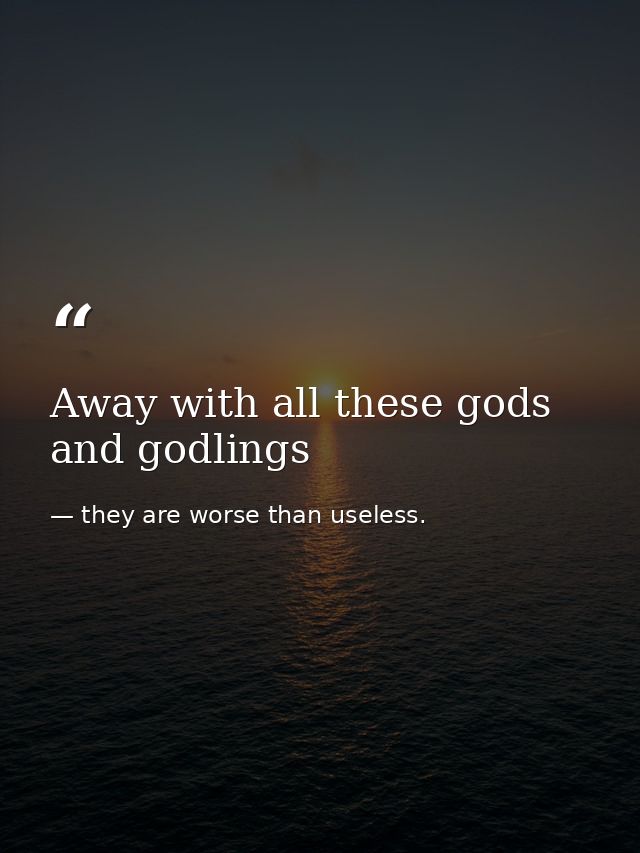 Away with all these gods and godlings — they are worse than useless.