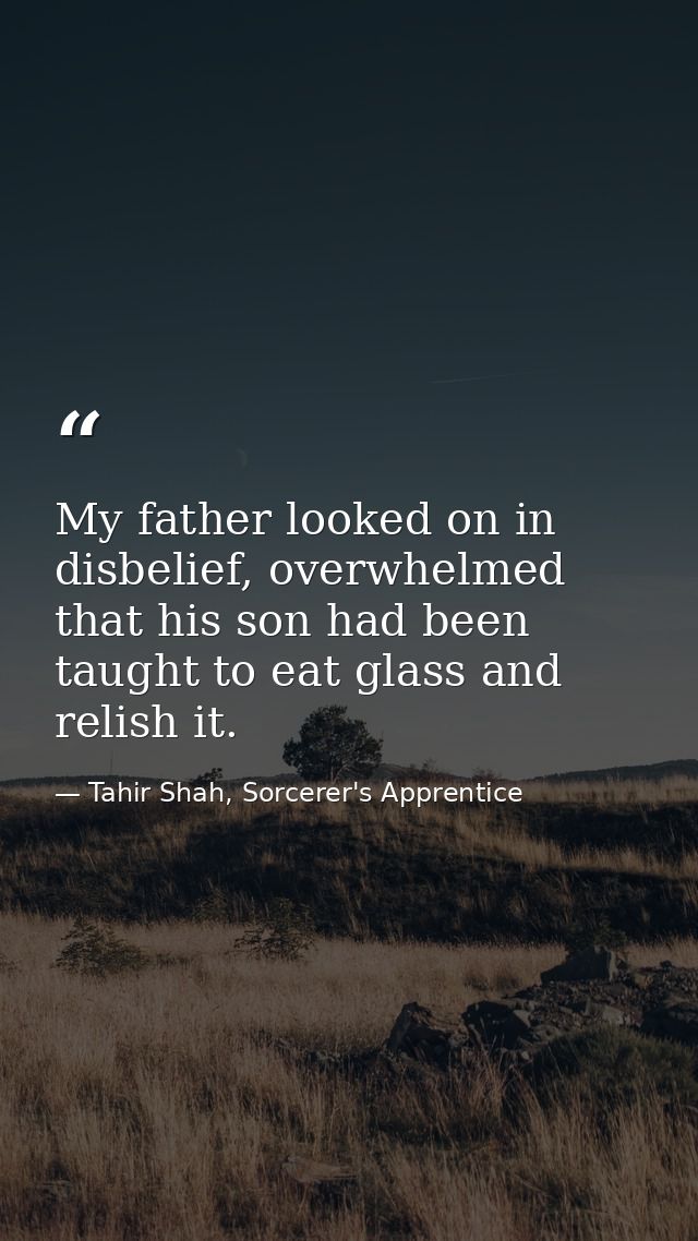 My father looked on in disbelief, overwhelmed that his son had been taught to eat glass and relish it. — Tahir Shah, Sorcerer's Apprentice