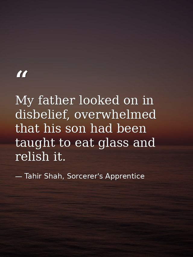 My father looked on in disbelief, overwhelmed that his son had been taught to eat glass and relish it. — Tahir Shah, Sorcerer's Apprentice