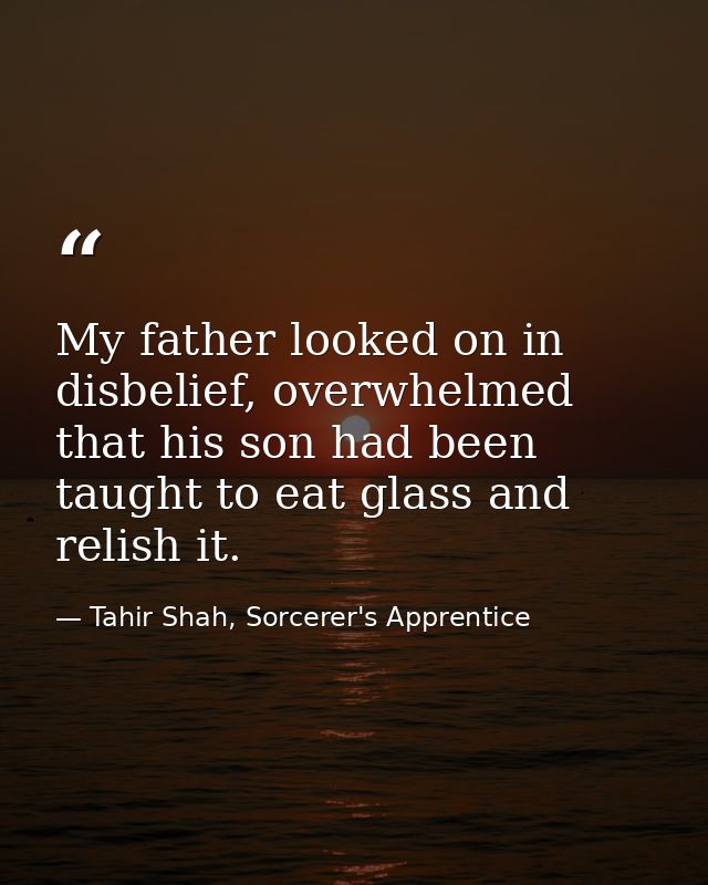 My father looked on in disbelief, overwhelmed that his son had been taught to eat glass and relish it. — Tahir Shah, Sorcerer's Apprentice