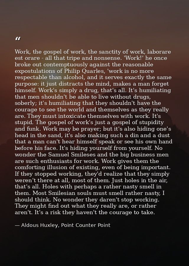 Work, the gospel of work, the sanctity of work, laborare est orare - all that tripe and nonsense. 'Work!' he once broke  — Aldous Huxley, Point Counter Point