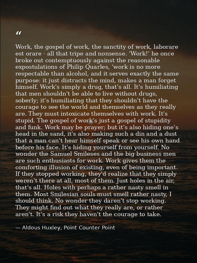 Work, the gospel of work, the sanctity of work, laborare est orare - all that tripe and nonsense. 'Work!' he once broke  — Aldous Huxley, Point Counter Point