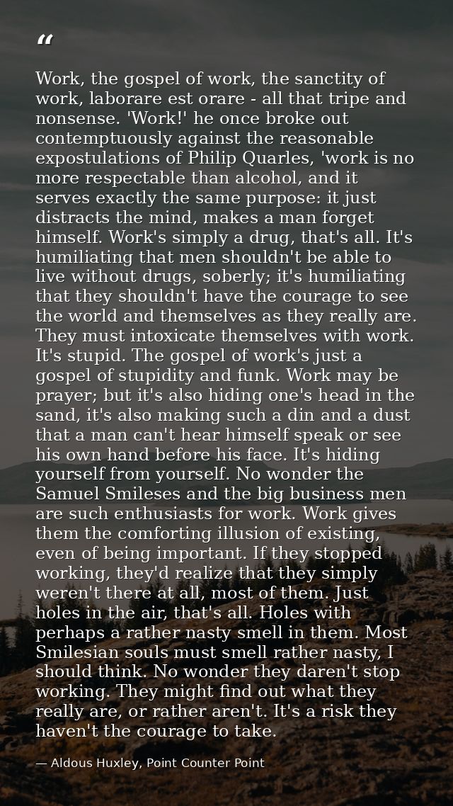 Work, the gospel of work, the sanctity of work, laborare est orare - all that tripe and nonsense. 'Work!' he once broke  — Aldous Huxley, Point Counter Point