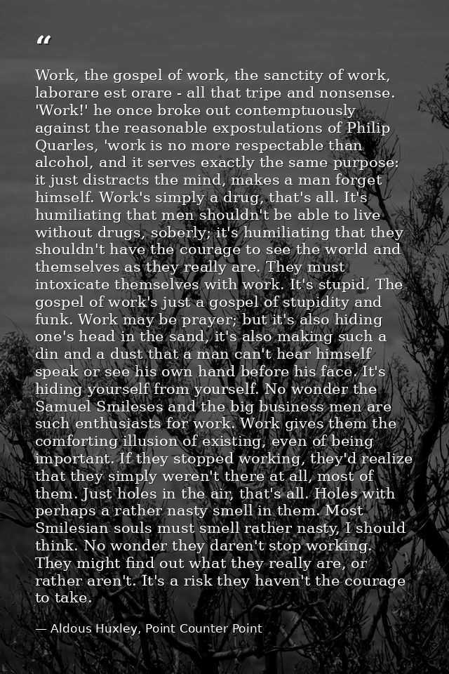 Work, the gospel of work, the sanctity of work, laborare est orare - all that tripe and nonsense. 'Work!' he once broke  — Aldous Huxley, Point Counter Point