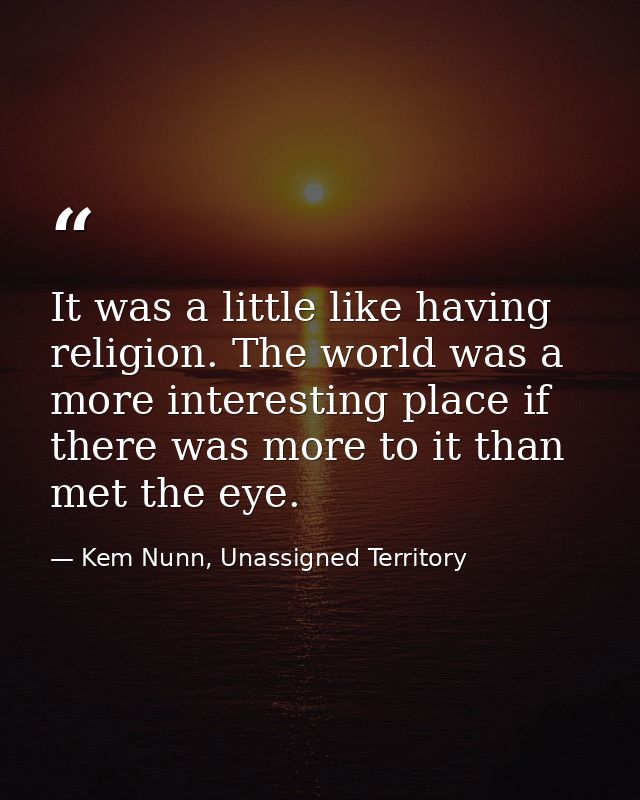 It was a little like having religion. The world was a more interesting place if there was more to it than met the eye. — Kem Nunn, Unassigned Territory
