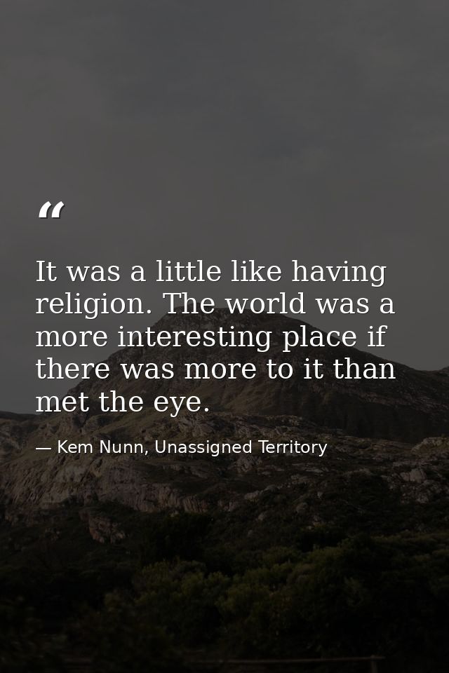 It was a little like having religion. The world was a more interesting place if there was more to it than met the eye. — Kem Nunn, Unassigned Territory