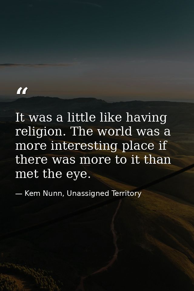 It was a little like having religion. The world was a more interesting place if there was more to it than met the eye. — Kem Nunn, Unassigned Territory