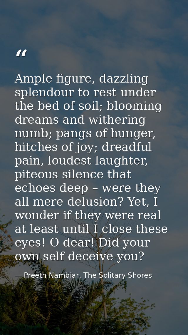 Ample figure, dazzling splendour to rest under the bed of soil; blooming dreams and withering numb; pangs of hunger, hit — Preeth Nambiar, The Solitary Shores