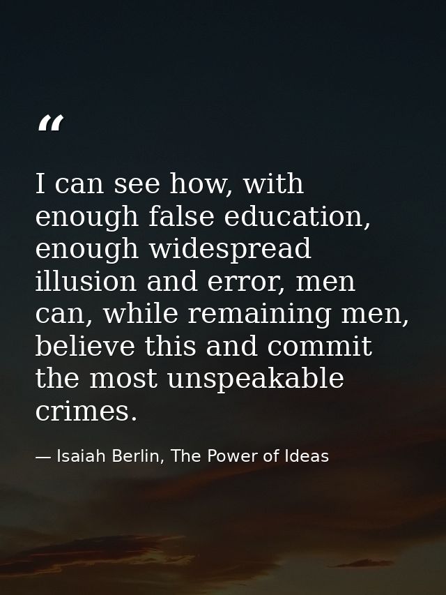 I can see how, with enough false education, enough widespread illusion and error, men can, while remaining men, believe  — Isaiah Berlin, The Power of Ideas