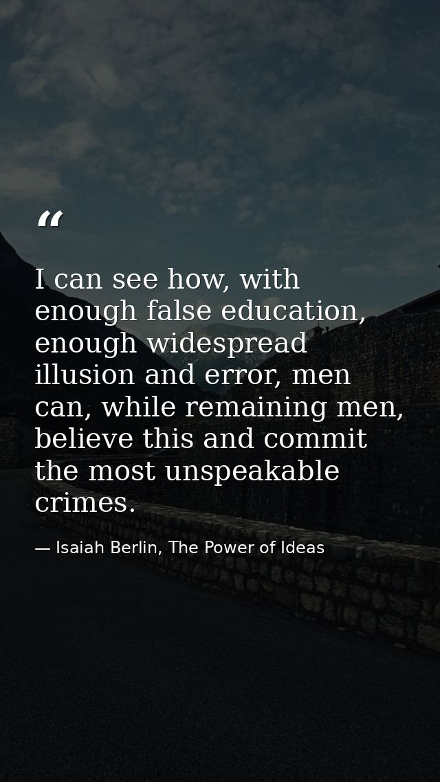 I can see how, with enough false education, enough widespread illusion and error, men can, while remaining men, believe  — Isaiah Berlin, The Power of Ideas