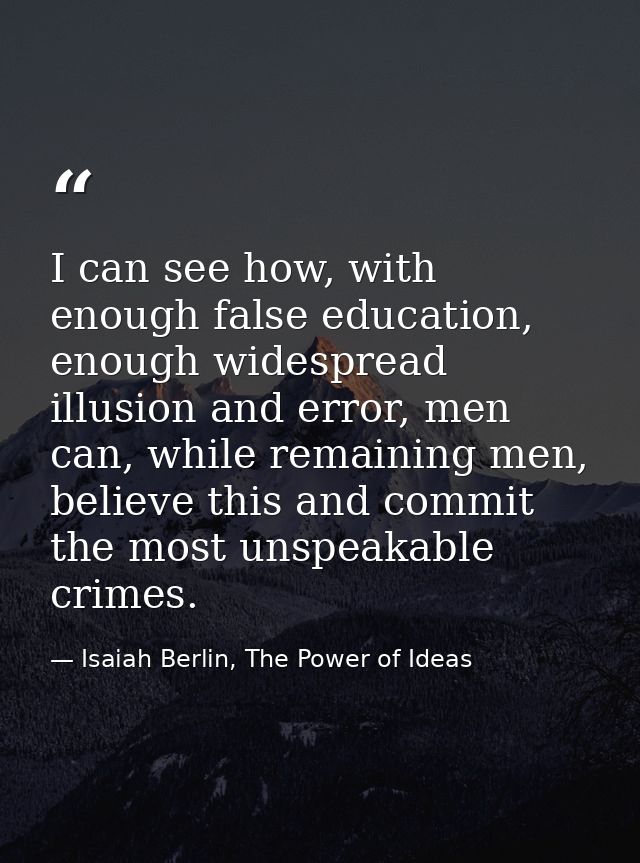 I can see how, with enough false education, enough widespread illusion and error, men can, while remaining men, believe  — Isaiah Berlin, The Power of Ideas