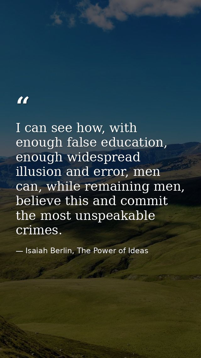 I can see how, with enough false education, enough widespread illusion and error, men can, while remaining men, believe  — Isaiah Berlin, The Power of Ideas