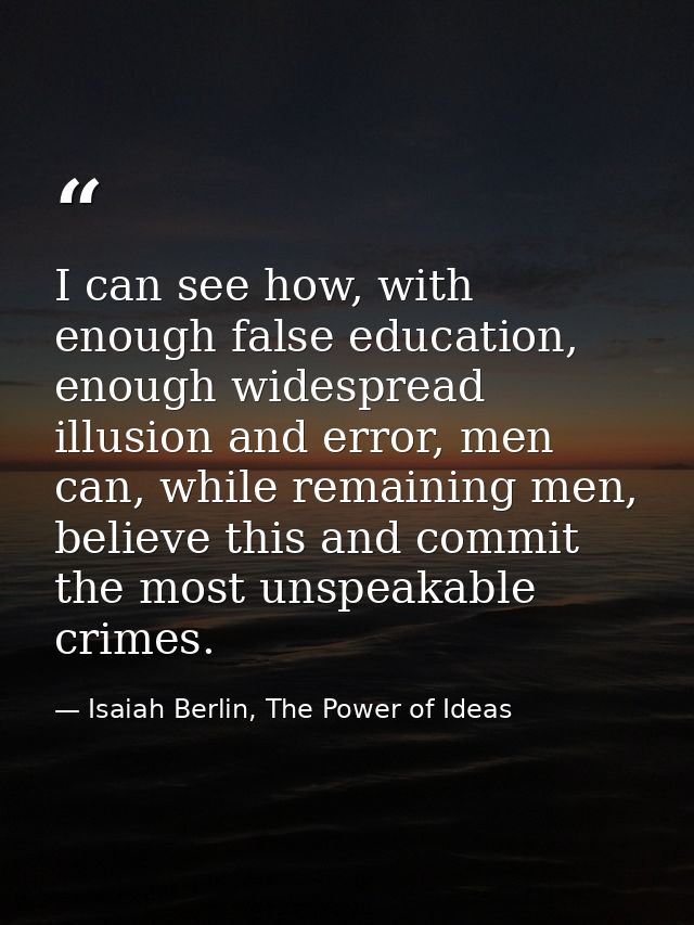 I can see how, with enough false education, enough widespread illusion and error, men can, while remaining men, believe  — Isaiah Berlin, The Power of Ideas