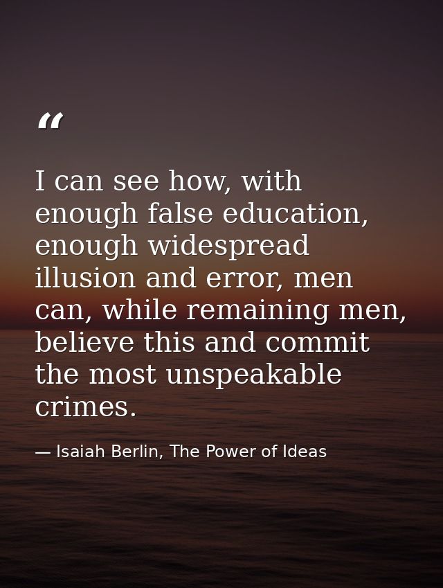 I can see how, with enough false education, enough widespread illusion and error, men can, while remaining men, believe  — Isaiah Berlin, The Power of Ideas