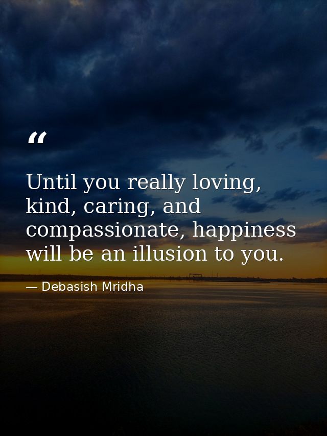 Until you really loving, kind, caring, and compassionate, happiness will be an illusion to you. — Debasish Mridha