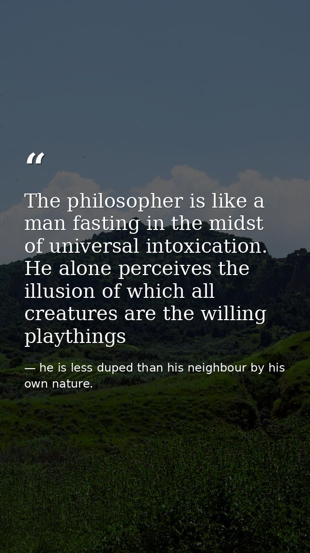 The philosopher is like a man fasting in the midst of universal intoxication. He alone perceives the illusion of which a — he is less duped than his neighbour by his own nature.
