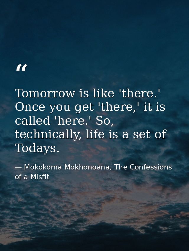 Tomorrow is like 'there.' Once you get 'there,' it is called 'here.' So, technically, life is a set of Todays. — Mokokoma Mokhonoana, The Confessions of a Misfit