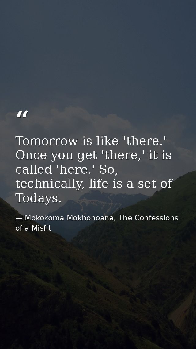 Tomorrow is like 'there.' Once you get 'there,' it is called 'here.' So, technically, life is a set of Todays. — Mokokoma Mokhonoana, The Confessions of a Misfit