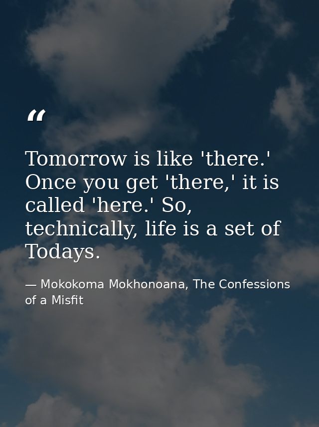 Tomorrow is like 'there.' Once you get 'there,' it is called 'here.' So, technically, life is a set of Todays. — Mokokoma Mokhonoana, The Confessions of a Misfit