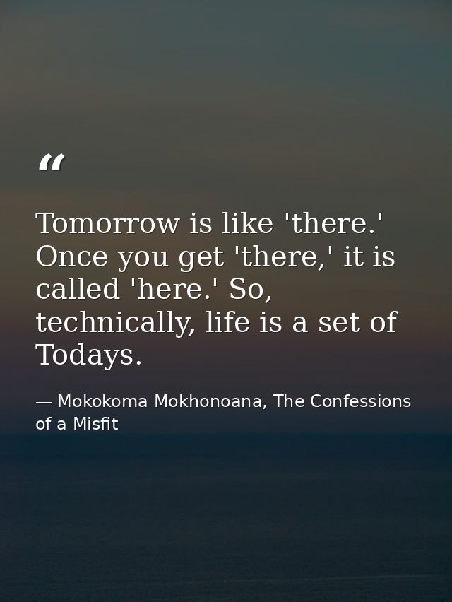 Tomorrow is like 'there.' Once you get 'there,' it is called 'here.' So, technically, life is a set of Todays. — Mokokoma Mokhonoana, The Confessions of a Misfit