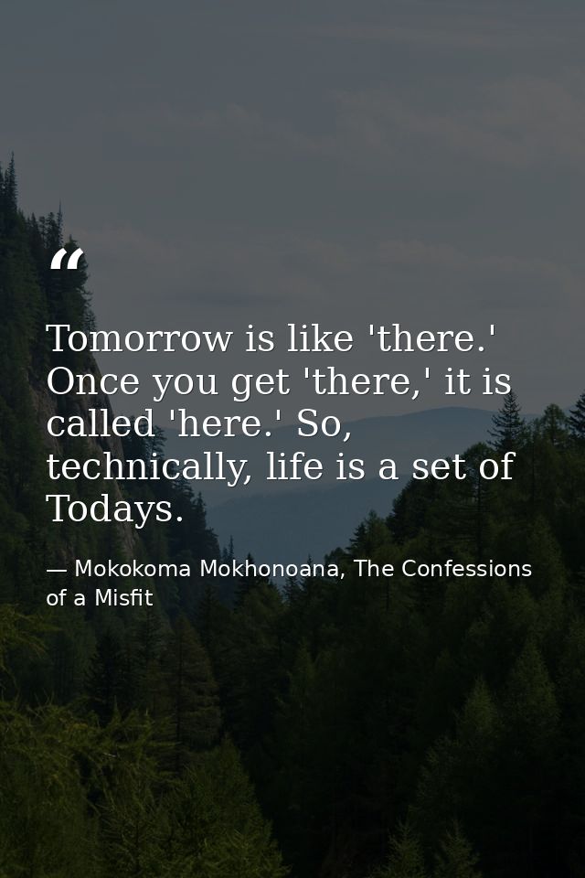 Tomorrow is like 'there.' Once you get 'there,' it is called 'here.' So, technically, life is a set of Todays. — Mokokoma Mokhonoana, The Confessions of a Misfit