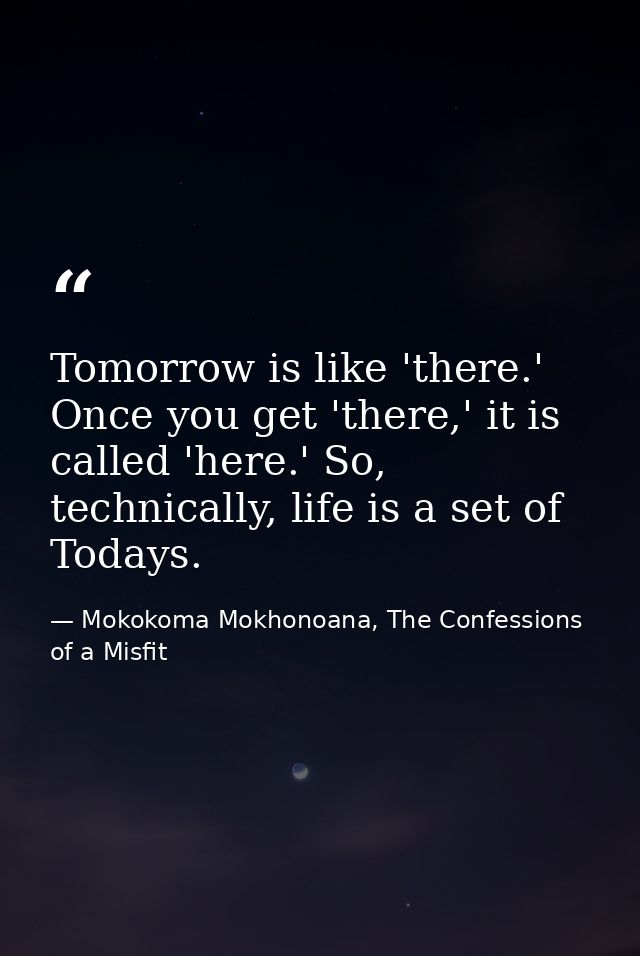 Tomorrow is like 'there.' Once you get 'there,' it is called 'here.' So, technically, life is a set of Todays. — Mokokoma Mokhonoana, The Confessions of a Misfit