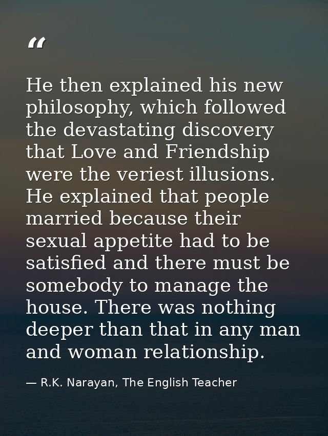 He then explained his new philosophy, which followed the devastating discovery that Love and Friendship were the veriest — R.K. Narayan, The English Teacher