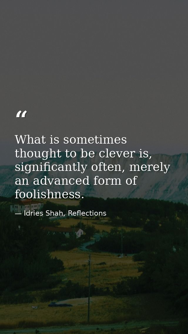 What is sometimes thought to be clever is, significantly often, merely an advanced form of foolishness. — Idries Shah, Reflections