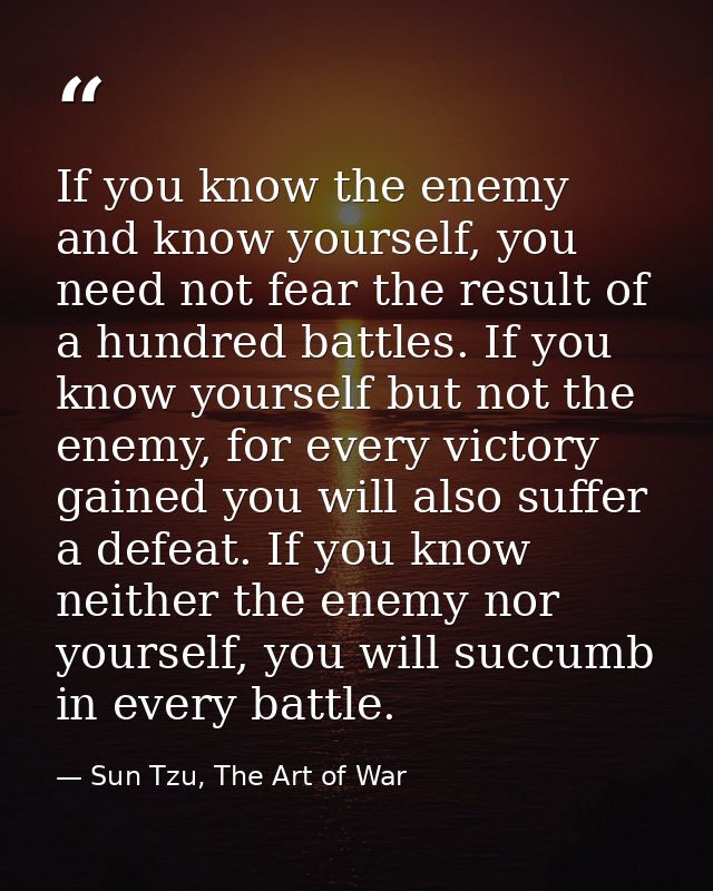 If you know the enemy and know yourself, you need not fear the result of a hundred battles. If you know yourself but not — Sun Tzu, The Art of War