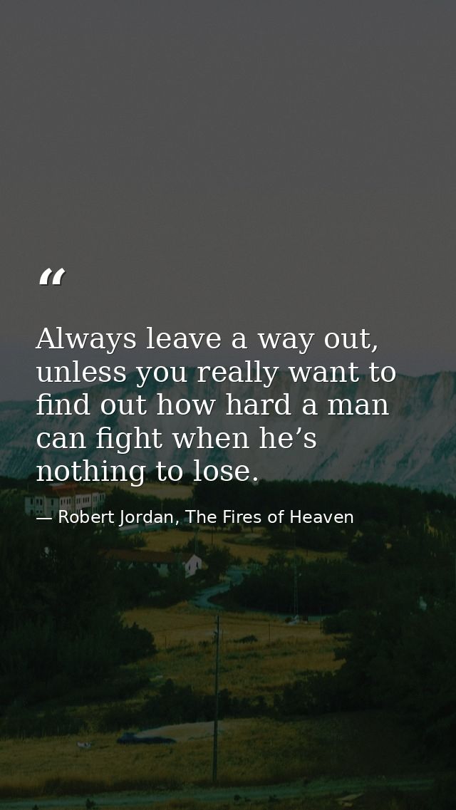Always leave a way out, unless you really want to find out how hard a man can fight when he’s nothing to lose. — Robert Jordan, The Fires of Heaven